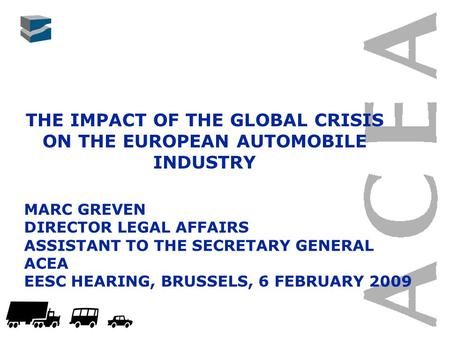 THE IMPACT OF THE GLOBAL CRISIS ON THE EUROPEAN AUTOMOBILE INDUSTRY MARC GREVEN DIRECTOR LEGAL AFFAIRS ASSISTANT TO THE SECRETARY GENERAL ACEA EESC HEARING,