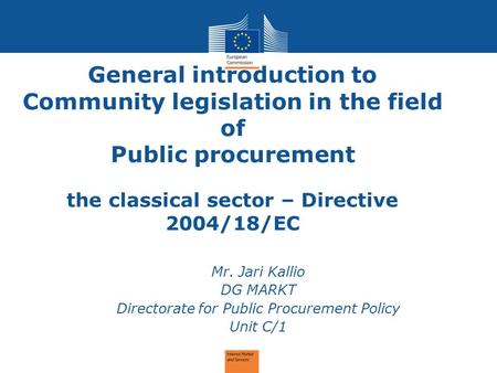 General introduction to Community legislation in the field of Public procurement the classical sector – Directive 2004/18/EC Mr. Jari Kallio DG MARKT Directorate.