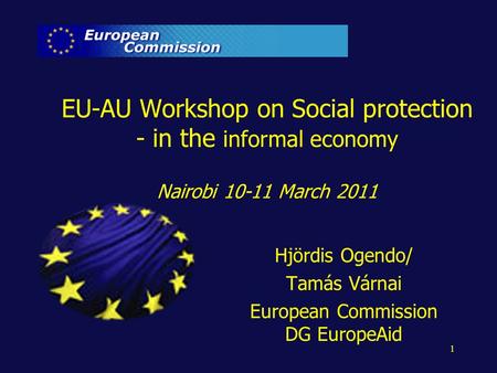 1 EU-AU Workshop on Social protection - in the informal economy Nairobi 10-11 March 2011 Hjördis Ogendo/ Tamás Várnai European Commission DG EuropeAid.