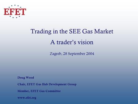 Trading in the SEE Gas Market A traders vision Zagreb, 28 September 2004 Doug Wood Chair, EFET Gas Hub Development Group Member, EFET Gas Committee www.efet.org.
