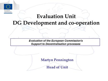 Evaluation Unit DG Development and co-operation Martyn Pennington Head of Unit Evaluation of the European Commission's Support to Decentralisation processes.