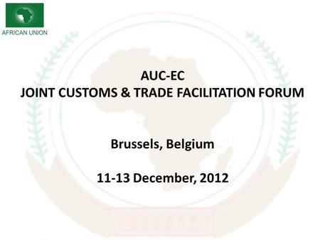 AUC-EC JOINT CUSTOMS & TRADE FACILITATION FORUM Brussels, Belgium 11-13 December, 2012.