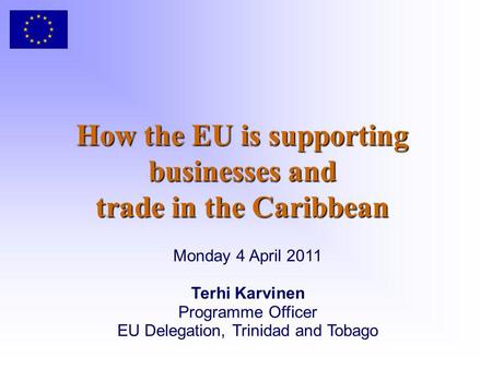How the EU is supporting businesses and trade in the Caribbean Monday 4 April 2011 Terhi Karvinen Programme Officer EU Delegation, Trinidad and Tobago.