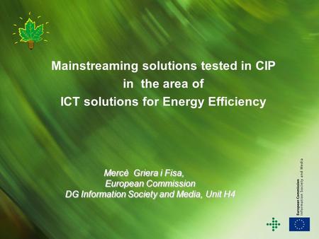 Mainstreaming solutions tested in CIP in the area of ICT solutions for Energy Efficiency Mercè Griera i Fisa, European Commission DG Information Society.