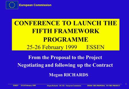 European Commission FROM THE PROPOSAL TO THE PROJECT ESSEN - 25-26 February 1999 1 Megan Richards - DG XII - European Commission CONFERENCE TO LAUNCH.