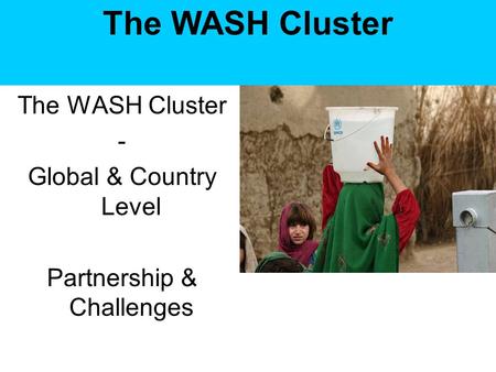 The WASH Cluster - Global & Country Level Partnership & Challenges The WASH Cluster.
