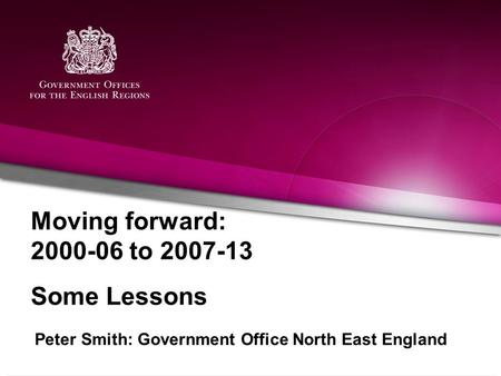 Moving forward: 2000-06 to 2007-13 Some Lessons Peter Smith: Government Office North East England.