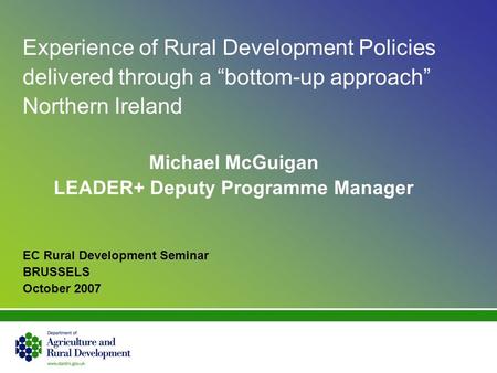 Experience of Rural Development Policies delivered through a bottom-up approach Northern Ireland Michael McGuigan LEADER+ Deputy Programme Manager EC Rural.