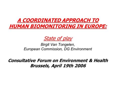 A COORDINATED APPROACH TO HUMAN BIOMONITORING IN EUROPE: State of play Birgit Van Tongelen, European Commission, DG Environment Consultative Forum on Environment.