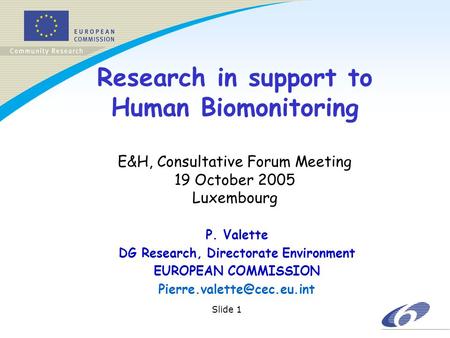 Slide 1 Research in support to Human Biomonitoring E&H, Consultative Forum Meeting 19 October 2005 Luxembourg P. Valette DG Research, Directorate Environment.