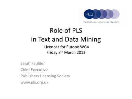 Role of PLS in Text and Data Mining Licences for Europe WG4 Friday 8 th March 2013 Sarah Faulder Chief Executive Publishers Licensing Society www.pls.org.uk.