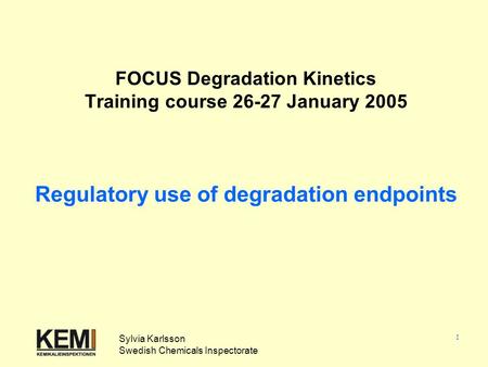 1 FOCUS Degradation Kinetics Training course 26-27 January 2005 Regulatory use of degradation endpoints Sylvia Karlsson Swedish Chemicals Inspectorate.