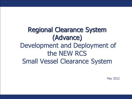 Regional Clearance System (Advance) Development and Deployment of the NEW RCS Small Vessel Clearance System May 2012.
