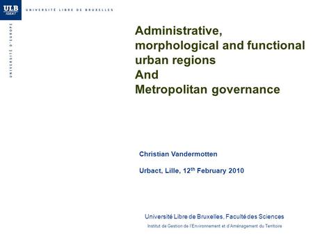 Administrative, morphological and functional urban regions And Metropolitan governance Christian Vandermotten Urbact, Lille, 12 th February 2010 Institut.