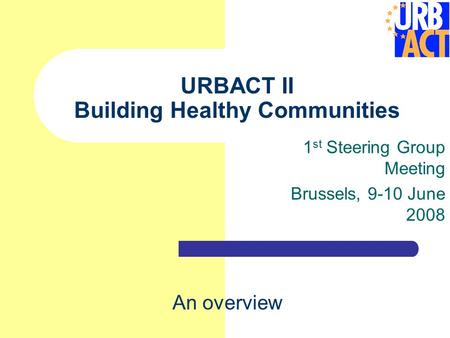 URBACT II Building Healthy Communities 1 st Steering Group Meeting Brussels, 9-10 June 2008 An overview.