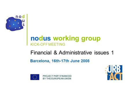 PROJECT PART-FINANCED BY THE EUROPEAN UNION nodus working group KICK-OFF MEETING Financial & Administrative issues 1 Barcelona, 16th-17th June 2008.
