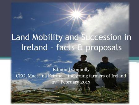 Land Mobility and Succession in Ireland – facts & proposals Edmond Connolly CEO, Macra na Feirme – the young farmers of Ireland 27 th February 2013.
