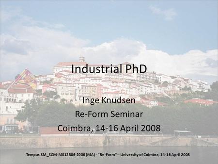 Industrial PhD Inge Knudsen Re-Form Seminar Coimbra, 14-16 April 2008 Tempus SM_SCM-M012B06-2006 (MA) - Re-Form – University of Coimbra, 14-16 April 2008.