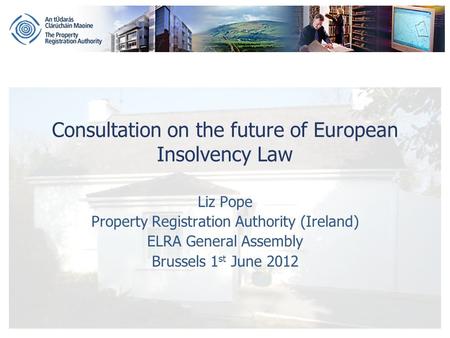 Consultation on the future of European Insolvency Law Liz Pope Property Registration Authority (Ireland) ELRA General Assembly Brussels 1 st June 2012.