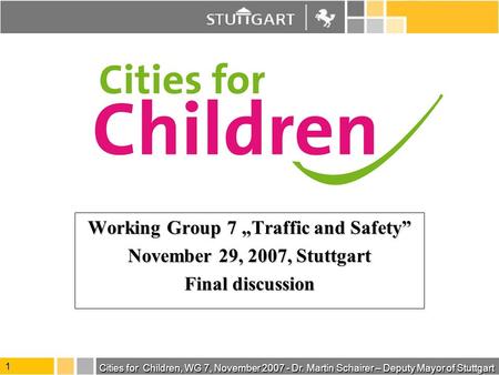 Cities for Children, WG 7, November 2007 - Dr. Martin Schairer – Deputy Mayor of Stuttgart 1 Working Group 7 Traffic and Safety November 29, 2007, Stuttgart.