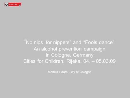 No nips for nippers and Fools dance: An alcohol prevention campaign in Cologne, Germany Cities for Children, Rijeka, 04. – 05.03.09 Monika Baars, City.