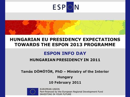 HUNGARIAN EU PRESIDENCY EXPECTATIONS TOWARDS THE ESPON 2013 PROGRAMME ESPON INFO DAY HUNGARIAN PRESIDENCY IN 2011 Tamás DÖMÖTÖR, PhD – Ministry of the.