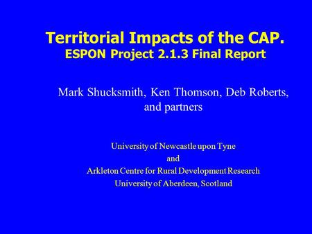 Territorial Impacts of the CAP. ESPON Project 2.1.3 Final Report Mark Shucksmith, Ken Thomson, Deb Roberts, and partners University of Newcastle upon Tyne.
