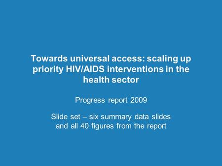 Towards universal access: scaling up priority HIV/AIDS interventions in the health sector Progress report 2009 Slide set – six summary data slides and.