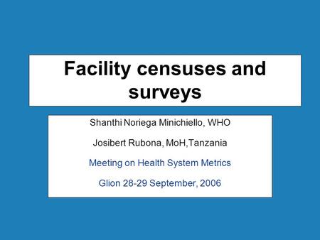 Facility censuses and surveys Shanthi Noriega Minichiello, WHO Josibert Rubona, MoH,Tanzania Meeting on Health System Metrics Glion 28-29 September, 2006.