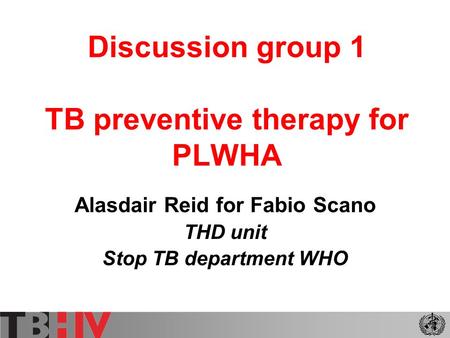 Discussion group 1 TB preventive therapy for PLWHA Alasdair Reid for Fabio Scano THD unit Stop TB department WHO.