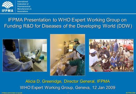 © IFPMA 2009 IFPMA to WHO EWG 12 Jan 09 1 Alicia D. Greenidge, Director General, IFPMA WHO Expert Working Group, Geneva, 12 Jan 2009 IFPMA Presentation.