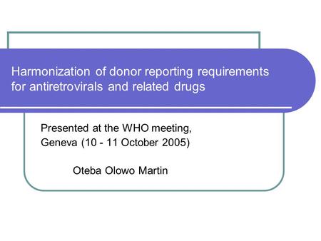 Harmonization of donor reporting requirements for antiretrovirals and related drugs Presented at the WHO meeting, Geneva (10 - 11 October 2005) Oteba Olowo.