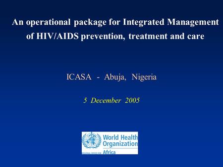 An operational package for Integrated Management of HIV/AIDS prevention, treatment and care ICASA - Abuja, Nigeria 5 December 2005.