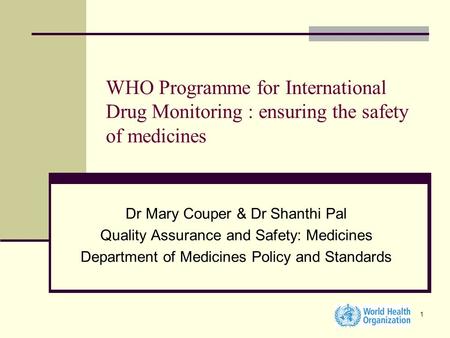 1 WHO Programme for International Drug Monitoring : ensuring the safety of medicines Dr Mary Couper & Dr Shanthi Pal Quality Assurance and Safety: Medicines.