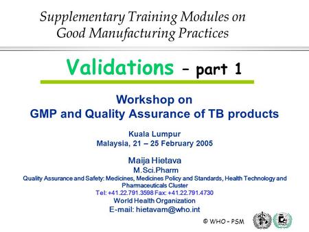© WHO – PSM Validations – part 1 Workshop on GMP and Quality Assurance of TB products Kuala Lumpur Malaysia, 21 – 25 February 2005 Maija Hietava M.Sci.Pharm.