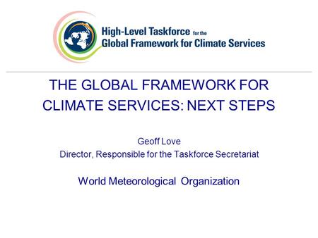 THE GLOBAL FRAMEWORK FOR CLIMATE SERVICES: NEXT STEPS Geoff Love Director, Responsible for the Taskforce Secretariat World Meteorological Organization.