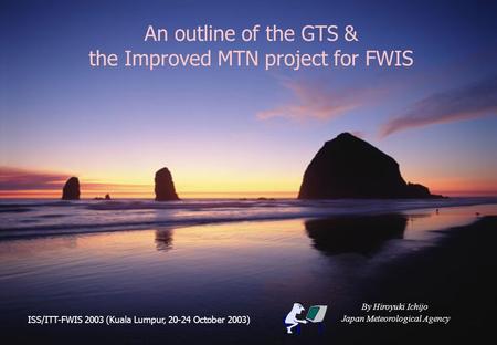 An outline of the GTS & the Improved MTN project for FWIS By Hiroyuki Ichijo Japan Meteorological Agency ISS/ITT-FWIS 2003 (Kuala Lumpur, 20-24 October.