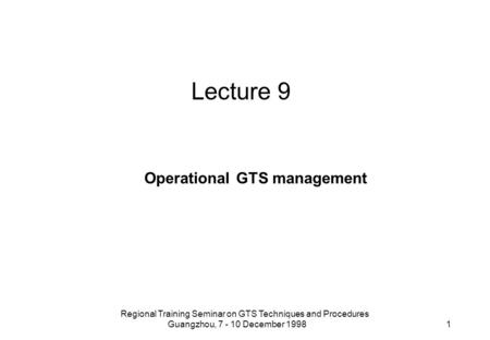 Regional Training Seminar on GTS Techniques and Procedures Guangzhou, 7 - 10 December 1998 1 Lecture 9 Operational GTS management.