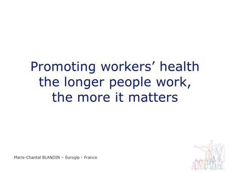 Promoting workers health the longer people work, the more it matters Marie-Chantal BLANDIN – Eurogip - France.