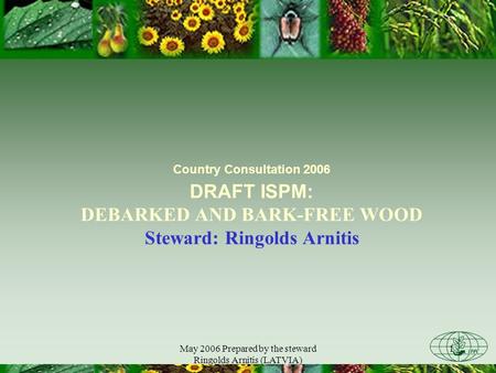 May 2006 Prepared by the steward Ringolds Arnitis (LATVIA) 1 Country Consultation 2006 DRAFT ISPM: DEBARKED AND BARK-FREE WOOD Steward: Ringolds Arnitis.