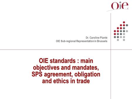 OIE standards : main objectives and mandates, SPS agreement, obligation and ethics in trade Dr. Caroline Planté OIE Sub-regional Representation in Brussels.