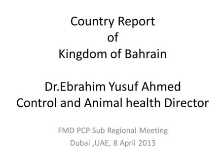 Country Report of Kingdom of Bahrain Dr.Ebrahim Yusuf Ahmed Control and Animal health Director FMD PCP Sub Regional Meeting Dubai,UAE, 8 April 2013.