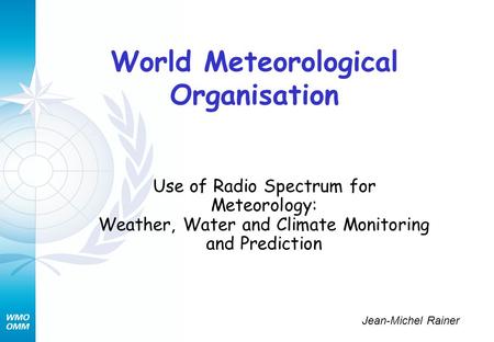 World Meteorological Organisation Use of Radio Spectrum for Meteorology: Weather, Water and Climate Monitoring and Prediction Jean-Michel Rainer.