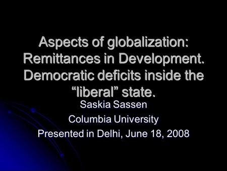 Aspects of globalization: Remittances in Development. Democratic deficits inside the liberal state. Saskia Sassen Columbia University Presented in Delhi,