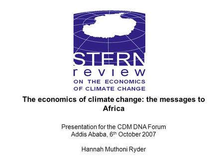 The economics of climate change: the messages to Africa Presentation for the CDM DNA Forum Addis Ababa, 6 th October 2007 Hannah Muthoni Ryder.