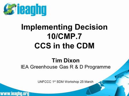 Implementing Decision 10/CMP.7 CCS in the CDM Tim Dixon IEA Greenhouse Gas R & D Programme UNFCCC 1 st SDM Workshop 25 March.
