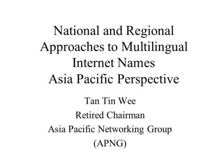 National and Regional Approaches to Multilingual Internet Names Asia Pacific Perspective Tan Tin Wee Retired Chairman Asia Pacific Networking Group (APNG)