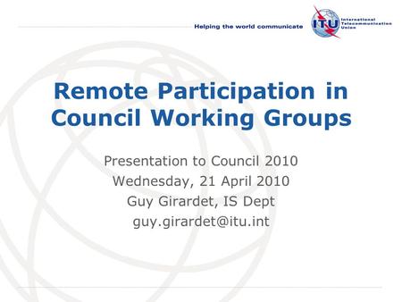 International Telecommunication Union Remote Participation in Council Working Groups Presentation to Council 2010 Wednesday, 21 April 2010 Guy Girardet,