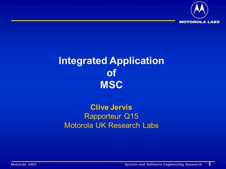 System and Software Engineering Research 1 Motorola 2003 Integrated Application of MSC Clive Jervis Rapporteur Q15 Motorola UK Research Labs.