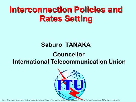 Interconnection Policies and Rates Setting Saburo TANAKA Councellor International Telecommunication Union Note: The views expressed in this presentation.